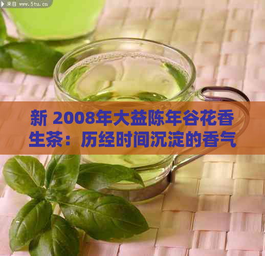 新 2008年大益陈年谷花香生茶：历经时间沉淀的香气与口感