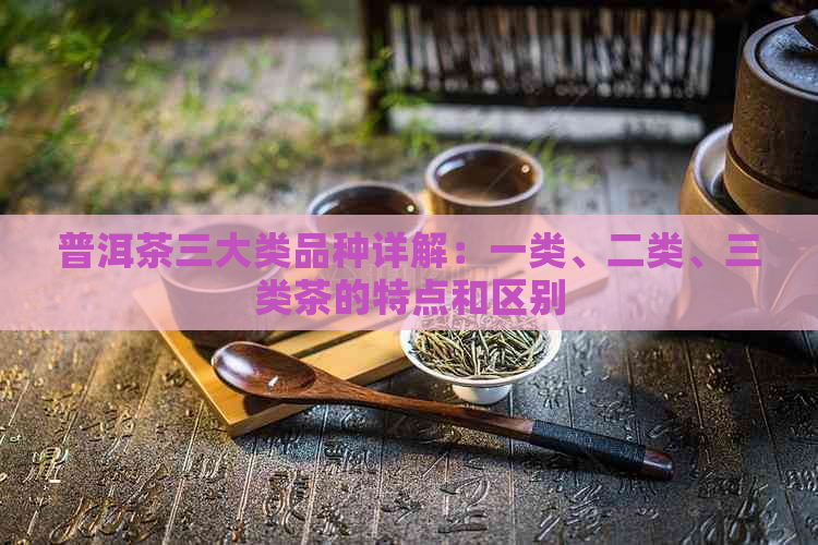 普洱茶三大类品种详解：一类、二类、三类茶的特点和区别