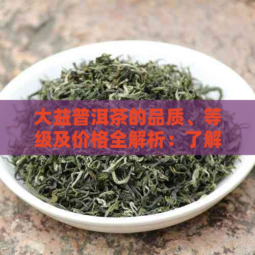 大益普洱茶的品质、等级及价格全解析：了解各种档次的大益普洱茶特点与价值