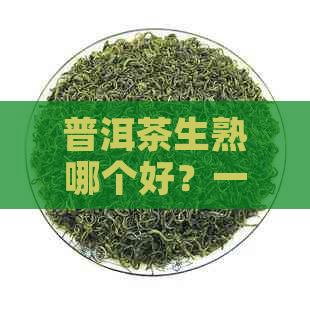 普洱茶生熟哪个好？一篇文章全面解析两者优缺点及选购建议