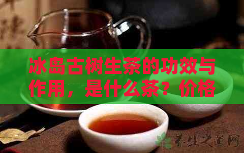 冰岛古树生茶的功效与作用，是什么茶？价格多少？