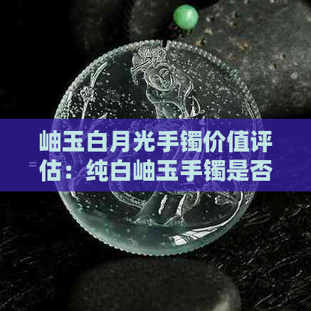 岫玉白月光手镯价值评估：纯白岫玉手镯是否值得购买？