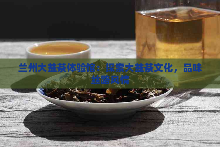 兰州大益茶体验馆：探索大益茶文化，品味丝路风情