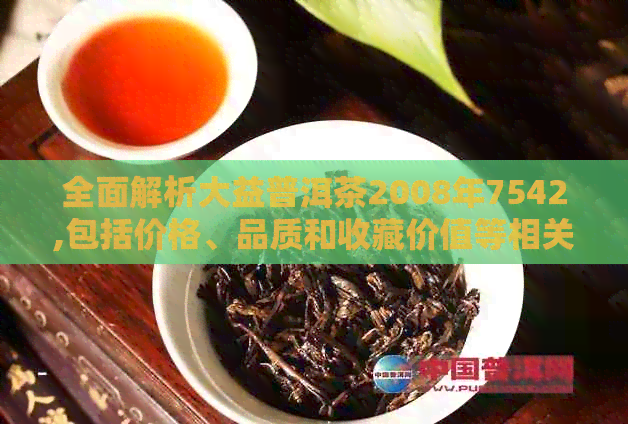 全面解析大益普洱茶2008年7542,包括价格、品质和收藏价值等相关信息