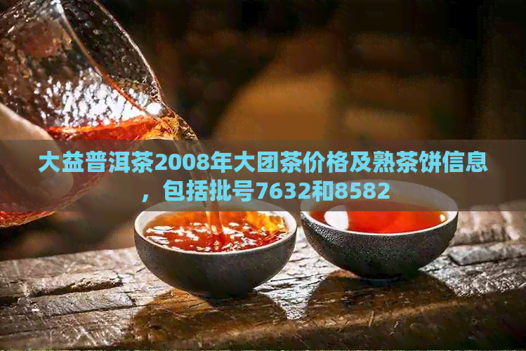 大益普洱茶2008年大团茶价格及熟茶饼信息，包括批号7632和8582