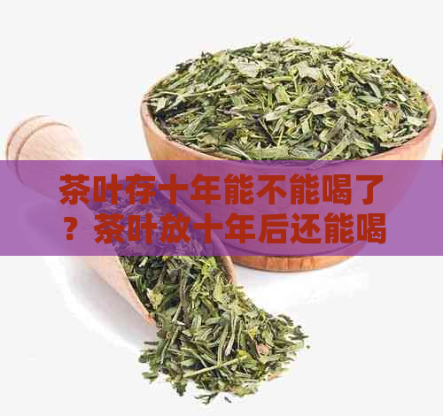 茶叶存十年能不能喝了？茶叶放十年后还能喝吗？