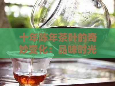 十年陈年茶叶的奇妙变化：品味时光，感受岁月沉淀