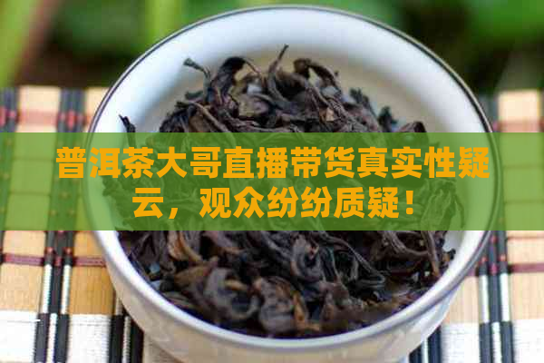 普洱茶大哥直播带货真实性疑云，观众纷纷质疑！