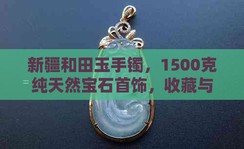 新疆和田玉手镯，1500克纯天然宝石首饰，收藏与投资的完美之选