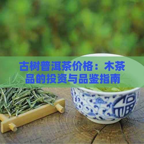 古树普洱茶价格：木茶品的投资与品鉴指南