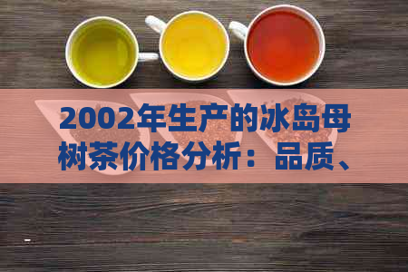 2002年生产的冰岛母树茶价格分析：品质、口感与市场趋势一览