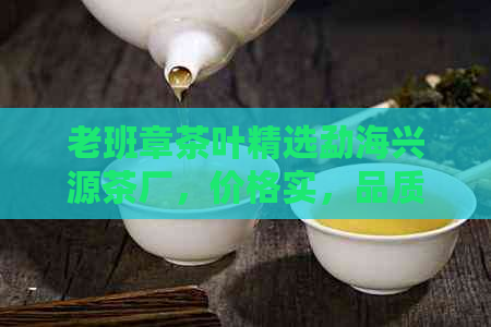 老班章茶叶精选勐海兴源茶厂，价格实，品质保证，新老客户均可购买