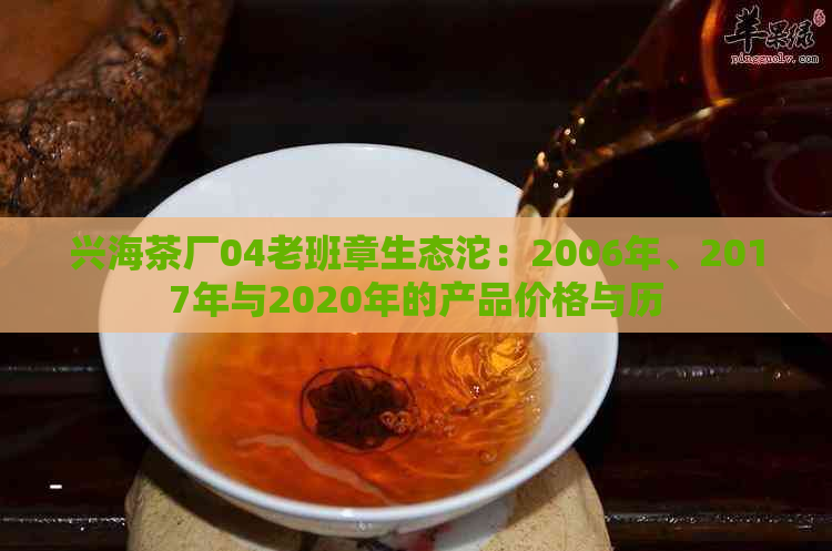 兴海茶厂04老班章生态沱：2006年、2017年与2020年的产品价格与历