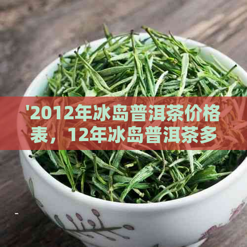 '2012年冰岛普洱茶价格表，12年冰岛普洱茶多少钱-了解你的茶价'