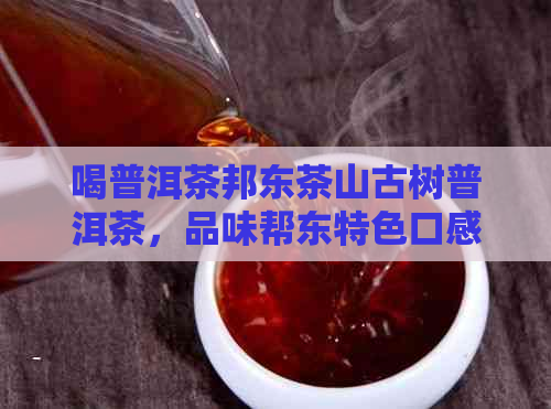 喝普洱茶邦东茶山古树普洱茶，品味帮东特色口感，体验邦东乡土风情。