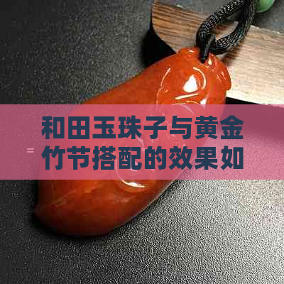 和田玉珠子与黄金竹节搭配的效果如何？是否美观？如何保养与维护？