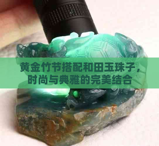 黄金竹节搭配和田玉珠子，时尚与典雅的完美结合