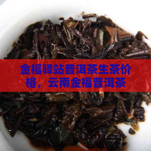 金福驿站普洱茶生茶价格，云南金福普洱茶