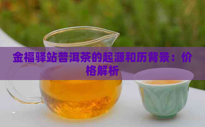 金福驿站普洱茶的起源和历背景：价格解析