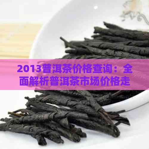 2013普洱茶价格查询：全面解析普洱茶市场价格走势与影响因素