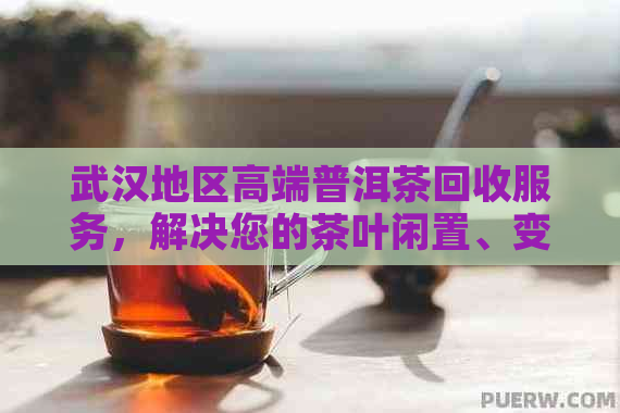 武汉地区高端普洱茶回收服务，解决您的茶叶闲置、变现和环保问题