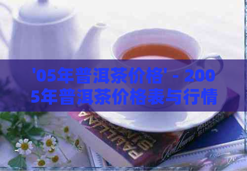 '05年普洱茶价格' - 2005年普洱茶价格表与行情解析