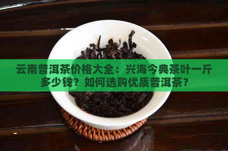 云南普洱茶价格大全：兴海今典茶叶一斤多少钱？如何选购优质普洱茶？