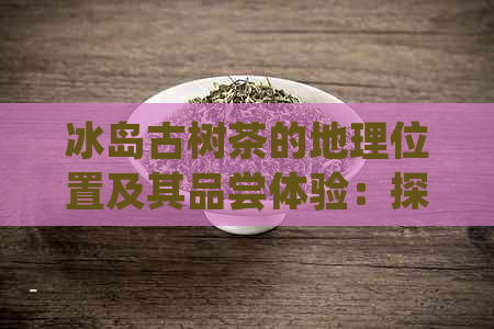 冰岛古树茶的地理位置及其品尝体验：探索这片神秘的茶叶产地