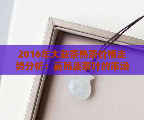 2016年大益茶熟茶价格走势分析：高品质茶叶的市场表现