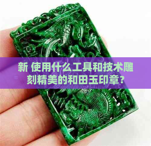 新 使用什么工具和技术雕刻精美的和田玉印章？