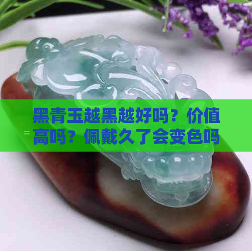 黑青玉越黑越好吗？价值高吗？佩戴久了会变色吗？