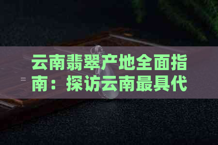 云南翡翠产地全面指南：探访云南更具代表性的翡翠矿区和挑选技巧