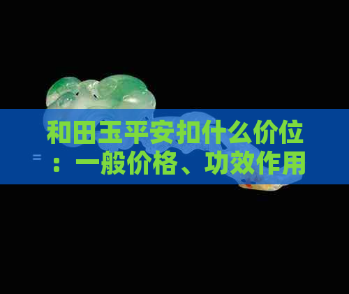 和田玉平安扣什么价位：一般价格、功效作用、是否贵以及保值情况