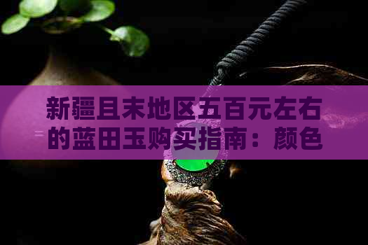 新疆且末地区五百元左右的蓝田玉购买指南：颜色、质量、挑选与保养全解析