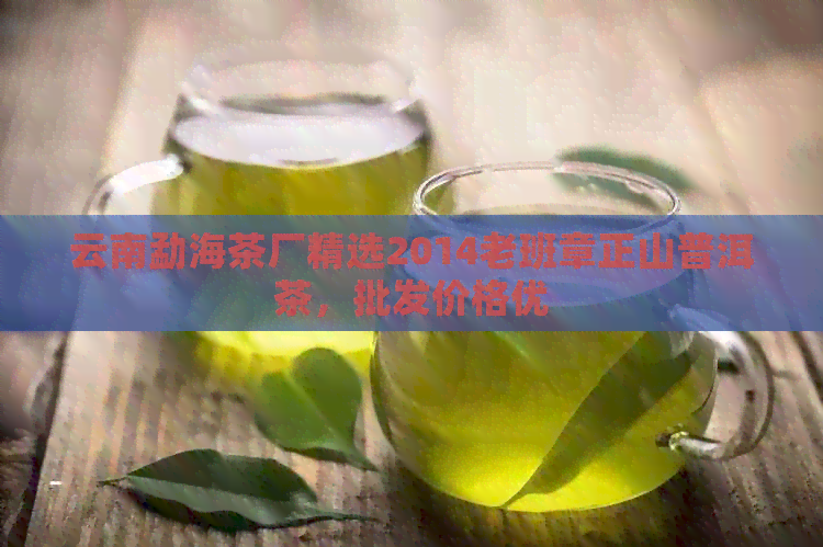 云南勐海茶厂精选2014老班章正山普洱茶，批发价格优