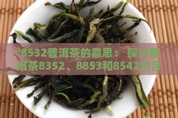 '8532普洱茶的意思： 探讨普洱茶8352、8853和8542的含义与区别'