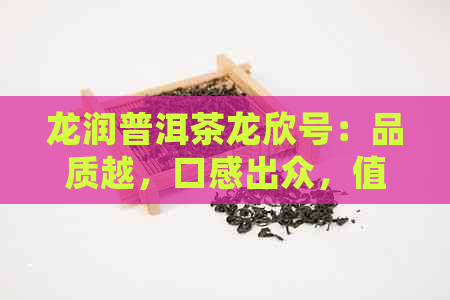 龙润普洱茶龙欣号：品质越，口感出众，值得品鉴与收藏