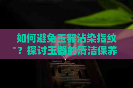 如何避免玉器沾染指纹？探讨玉器的清洁保养方法与技巧