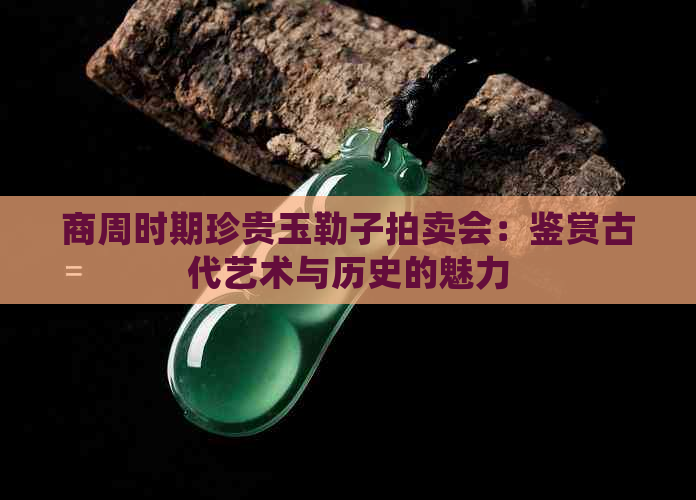 商周时期珍贵玉勒子拍卖会：鉴赏古代艺术与历史的魅力