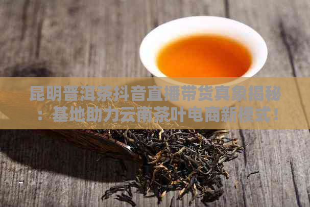 昆明普洱茶抖音直播带货真象揭秘：基地助力云南茶叶电商新模式！