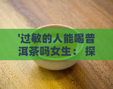 '过敏的人能喝普洱茶吗女生： 探讨过敏体质对普洱茶的饮用影响'