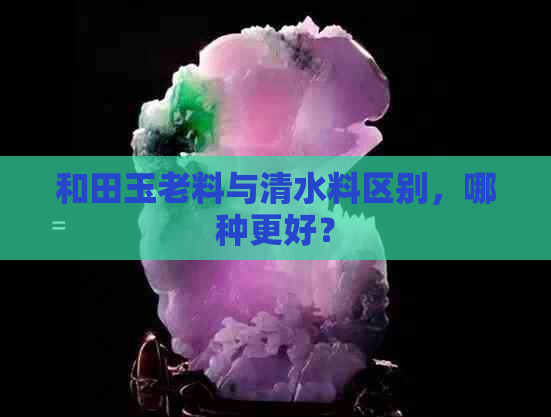 和田玉老料与清水料区别，哪种更好？