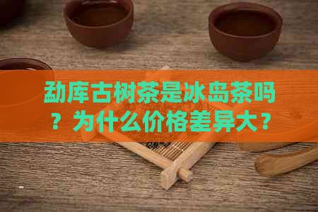 勐库古树茶是冰岛茶吗？为什么价格差异大？