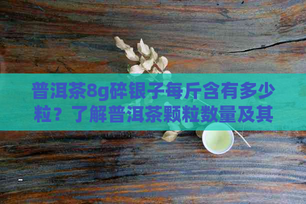 普洱茶8g碎银子每斤含有多少粒？了解普洱茶颗粒数量及其影响品质