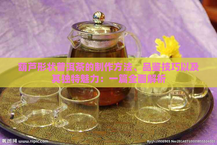 葫芦形状普洱茶的制作方法、品鉴技巧以及其独特魅力：一篇全面解析