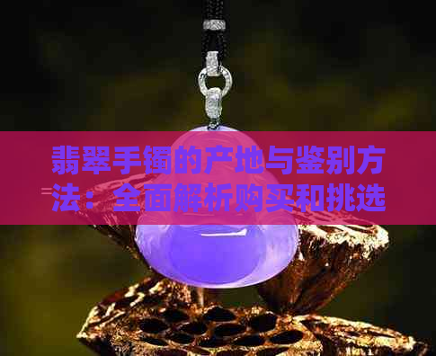 翡翠手镯的产地与鉴别方法：全面解析购买和挑选翡翠手镯的关键因素