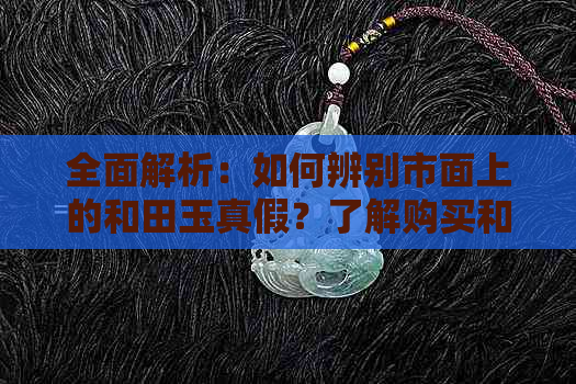 全面解析：如何辨别市面上的和田玉真假？了解购买和田玉时需要注意的事项