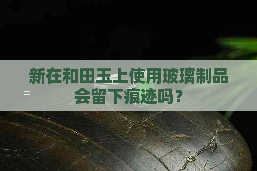 新在和田玉上使用玻璃制品会留下痕迹吗？