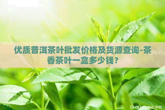 优质普洱茶叶批发价格及货源查询-茶香茶叶一盒多少钱？