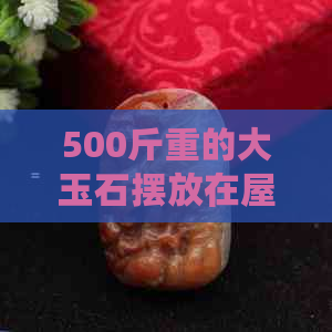 500斤重的大玉石摆放在屋门口好吗-500斤重的大玉石摆放在屋门口好吗视频